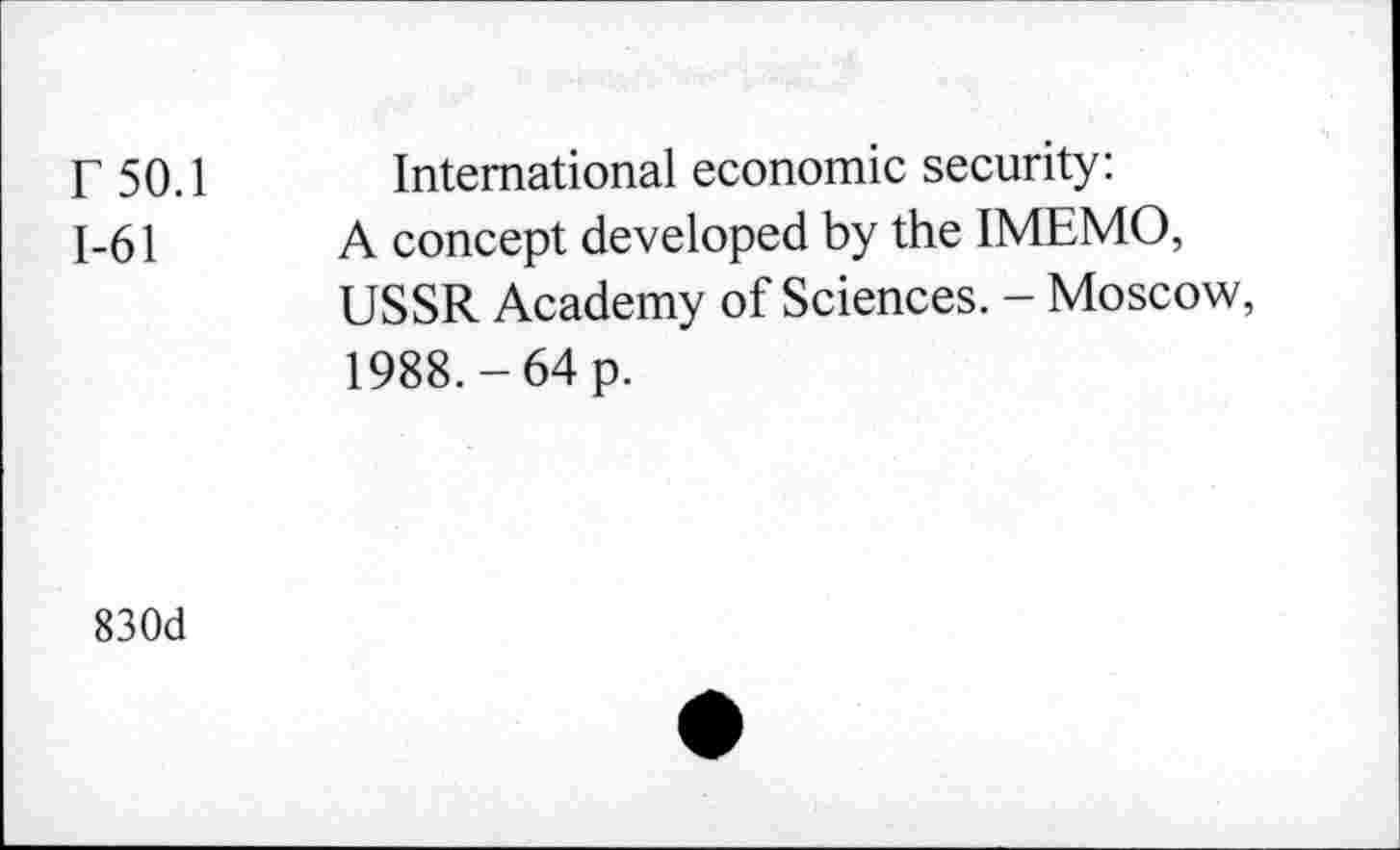 ﻿r 50.1 International economic security:
1-61	A concept developed by the IMEMO,
USSR Academy of Sciences. - Moscow, 1988.-64 p.
830d
